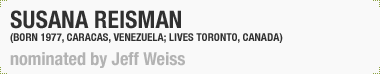 Susana Reisman
(Born 1977, Caracas, Venezuela; Lives and works in Toronto, Canada)
Nominated by Jeff Weiss